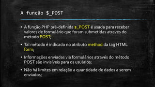 A função $_POST
▪ A função PHP pré-definida $_POST é usada para receber
valores de formulário que foram submetidas através do
método POST;
▪ Tal método é indicado no atributo method da tag HTML
form;
▪ Informações enviadas via formulários através do método
POST são invisíveis para os usuários;
▪ Não há limites em relação a quantidade de dados a serem
enviados;
 