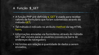 A função $_GET
▪ A função PHP pré-definida $_GET é usada para receber
valores de formulário que foram submetidas através do
método GET;
▪ Tal método é indicado no atributo method da tag HTML
form;
▪ Informações enviadas via formulários através do método
GET são visíveis para os usuários (visíveis na barra de
endereços do navegador);
▪ Há limites em relação a quantidade de dados a serem
enviados;
 