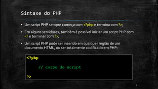 Sintaxe do PHP
▪ Um script PHP sempre começa com <?php e termina com ?>;
▪ Em alguns servidores, também é possível iniciar um script PHP com
<? e terminar com ?>;
▪ Um script PHP pode ser inserido em qualquer região de um
documento HTML, ou ser totalmente codificado em PHP;
3
<?php
// corpo do script
?>
 