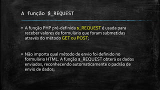 A função $_REQUEST
▪ A função PHP pré-definida $_REQUEST é usada para
receber valores de formulário que foram submetidas
através do método GET ou POST;
▪ Não importa qual método de envio foi definido no
formulário HTML. A função $_REQUEST obterá os dados
enviados, reconhecendo automaticamente o padrão de
envio de dados;
 
