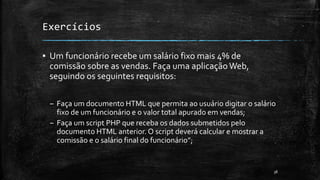 Exercícios
▪ Um funcionário recebe um salário fixo mais 4% de
comissão sobre as vendas. Faça uma aplicação Web,
seguindo os seguintes requisitos:
– Faça um documento HTML que permita ao usuário digitar o salário
fixo de um funcionário e o valor total apurado em vendas;
– Faça um script PHP que receba os dados submetidos pelo
documento HTML anterior. O script deverá calcular e mostrar a
comissão e o salário final do funcionário”;
38
 