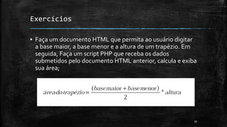 Exercícios
▪ Faça um documento HTML que permita ao usuário digitar
a base maior, a base menor e a altura de um trapézio. Em
seguida, Faça um script PHP que receba os dados
submetidos pelo documento HTML anterior, calcula e exiba
sua área;
39
 