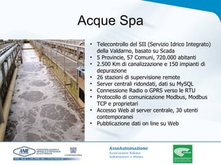 Acque Spa Telecontrollo del SII (Servizio Idrico Integrato) della Valdarno, basato su Scada 5 Provincie, 57 Comuni, 720.000 abitanti 2.500 Km di canalizzazione e 150 impianti di depurazione 26 stazioni di supervisione remote Server centrali ridondati, dati su MySQL Connessione Radio o GPRS verso le RTU Protocollo di comunicazione Modbus, Modbus TCP e proprietari Accesso Web al server centrale, 30 utenti contemporanei Pubblicazione dati on line su Web 