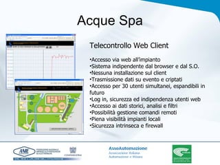 Acque Spa Telecontrollo Web Client Accesso via web all’impianto Sistema indipendente dal browser e dal S.O. Nessuna installazione sul client Trasmissione dati su evento e criptati Accesso per 30 utenti simultanei, espandibili in futuro Log in, sicurezza ed indipendenza utenti web Accesso ai dati storici, analisi e filtri Possibilità gestione comandi remoti Piena visibilità impianti locali Sicurezza intrinseca e firewall 