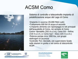 ACSM Como Sistema di controllo e telecontrollo impianto di potabilizzazione acque del Lago di Como Impianto in caverna (35.000 Metri cubi) Trattamento 600 litri di acqua al secondo L’impianto alimenta con ripompaggio le reti principali dell’acquedotto di Como, nei serbatoi di Como Centro- Baradello (265 m.s.l.m), Como Est – Refrec (310 m.s.l.m.) e Como Sud – Doss (325 m.s.l.m.) Potenza pompe circa 1000 Kw, con gruppi elettrogeni di sicurezza Controller PLC ridondati, con supervisione Scada nelle stazioni in grotta e nel centro di telecontrollo ACSM  