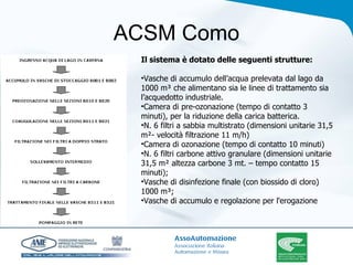 ACSM Como Il sistema è dotato delle seguenti strutture: Vasche di accumulo dell’acqua prelevata dal lago da 1000 m³ che alimentano sia le linee di trattamento sia l’acquedotto industriale.  Camera di pre-ozonazione (tempo di contatto 3 minuti), per la riduzione della carica batterica.  N. 6 filtri a sabbia multistrato (dimensioni unitarie 31,5 m²- velocità filtrazione 11 m/h) Camera di ozonazione (tempo di contatto 10 minuti) N. 6 filtri carbone attivo granulare (dimensioni unitarie 31,5 m² altezza carbone 3 mt. – tempo contatto 15 minuti); Vasche di disinfezione finale (con biossido di cloro) 1000 m³;  Vasche di accumulo e regolazione per l'erogazione 
