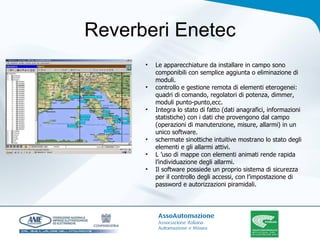 Reverberi Enetec Le apparecchiature da installare in campo sono componibili con semplice aggiunta o eliminazione di moduli. controllo e gestione remota di elementi eterogenei: quadri di comando, regolatori di potenza, dimmer, moduli punto-punto,ecc. Integra lo stato di fatto (dati anagrafici, informazioni statistiche) con i dati che provengono dal campo (operazioni di manutenzione, misure, allarmi) in un unico software. schermate sinottiche intuitive mostrano lo stato degli elementi e gli allarmi attivi. L ’uso di mappe con elementi animati rende rapida l’individuazione degli allarmi. Il software possiede un proprio sistema di sicurezza per il controllo degli accessi, con l’impostazione di password e autorizzazioni piramidali. 