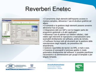 Reverberi Enetec •  Il censimento degli elementi dell’impianto avviene in maniera semplice, attraverso l ’uso di strutture grafiche ad albero • Il comando e la gestione degli elementi possono avvenire attraverso l’uso di gruppi. • Integrazione dati con SAP e con la maggior parte dei programmi gestionali o di altri applicativi. • Attraverso l’uso di palmari e/o telefoni cellulari, i dati relativi agli interventi di riparazione e manutenzione sono scaricabili direttamente nel software, anche da remoto. • Il software fornisce tutti gli strumenti per la gestione della manutenzione degli impianti, sia preventiva che straordinaria. • Gestione reperibilità dei tecnici via SMS, e-mail e voce. • Creazione di scenografi e luminose gestite in modo automatico direttamente dal software: è possibile pianificare l’accensione e la dimmerazione per gruppi di lampade o per singola lampada. 