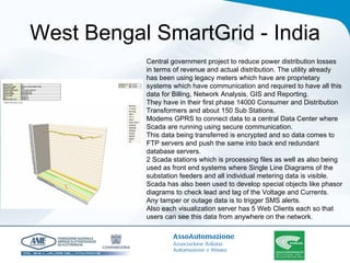 West Bengal SmartGrid - India Central government project to reduce power distribution losses in terms of revenue and actual distribution. The utility already has been using legacy meters which have are proprietary systems which have communication and required to have all this data for Billing, Network Analysis, GIS and Reporting.  They have in their first phase 14000 Consumer and Distribution Transformers and about 150 Sub Stations.  Modems GPRS to connect data to a central Data Center where Scada are running using secure communication.  This data being transferred is encrypted and so data comes to FTP servers and push the same into back end redundant database servers.  2 Scada stations which is processing files as well as also being used as front end systems where Single Line Diagrams of the substation feeders and all individual metering data is visible. Scada has also been used to develop special objects like phasor diagrams to check lead and lag of the Voltage and Currents.  Any tamper or outage data is to trigger SMS alerts. Also each visualization server has 5 Web Clients each so that users can see this data from anywhere on the network.   