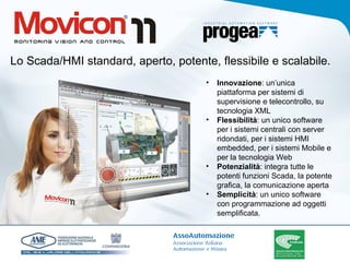 Lo Scada/HMI standard, aperto, potente, flessibile e scalabile. Innovazione : un’unica piattaforma per sistemi di supervisione e telecontrollo, su tecnologia XML Flessibilità : un unico software per i sistemi centrali con server ridondati, per i sistemi HMI embedded, per i sistemi Mobile e per la tecnologia Web Potenzialità : integra tutte le potenti funzioni Scada, la potente grafica, la comunicazione aperta Semplicità : un unico software con programmazione ad oggetti semplificata.  