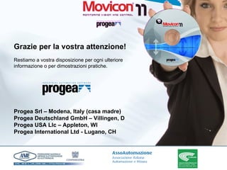 Grazie per la vostra attenzione! Restiamo a vostra disposizione per ogni ulteriore informazione o per dimostrazioni pratiche. Progea Srl – Modena, Italy (casa madre) Progea Deutschland GmbH – Villingen, D Progea USA Llc – Appleton, WI Progea International Ltd - Lugano, CH 