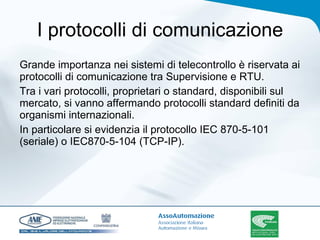 I protocolli di comunicazione Grande importanza nei sistemi di telecontrollo è riservata ai protocolli di comunicazione tra Supervisione e RTU. Tra i vari protocolli, proprietari o standard, disponibili sul mercato, si vanno affermando protocolli standard definiti da organismi internazionali.  In particolare si evidenzia il protocollo IEC 870-5-101 (seriale) o IEC870-5-104 (TCP-IP). 