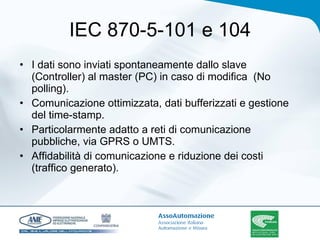 IEC 870-5-101 e 104 I dati sono inviati spontaneamente dallo slave (Controller) al master (PC) in caso di modifica  (No polling). Comunicazione ottimizzata, dati bufferizzati e gestione del time-stamp.  Particolarmente adatto a reti di comunicazione pubbliche, via GPRS o UMTS.  Affidabilità di comunicazione e riduzione dei costi (traffico generato). 