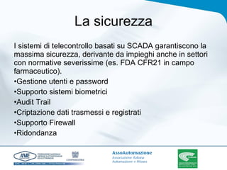 La sicurezza I sistemi di telecontrollo basati su SCADA garantiscono la massima sicurezza, derivante da impieghi anche in settori con normative severissime (es. FDA CFR21 in campo farmaceutico). Gestione utenti e password Supporto sistemi biometrici Audit Trail Criptazione dati trasmessi e registrati Supporto Firewall Ridondanza 