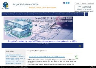 our valuable clients
GOVT OF AP ..... TATA CO
Latest News
ProgeCAD 2014 INDIA Patch
14.0.6.15 Released (10-Apr-2014)
ProgeCAD INDIA Version 14.0.6.13
Released (02-Apr-2014)
Highlights of ProgeCAD 2014 Full
Version India (17-Feb-2014)
-------------------------------------------------------------------------------------
How to ensure command to finish fully in LISP program ?
03-
May-
2014
If the last command is not waiting for the previous command in LISP where
some user input was expected from user like text, user one of the below two
methods:
(i) By inserting a "pause" option in text command statement. You can use
Frequently Asked Questions:
ProgeCAD trusted by over 300000 customers across the globe since 1999
Contact UsAbout UsHome
ProgeCAD Software INDIA
...a native DWG & DXF CAD software
Mobile : 91 9246163747
91 9032063337
Landline : 91 4066663747
E-mail : info@progecadindia.com
HOME | FEATURES| | COMPARE| | BUYNOW| | CLIENTS| | TESTIMONIALS| | NEWS| | BLOG| | LICENSING| | DOWNLOADS| | CONTACT US| | SUPPORT| | FAQ| |
Do you need professional PDFs? Try PDFmyURL!
 