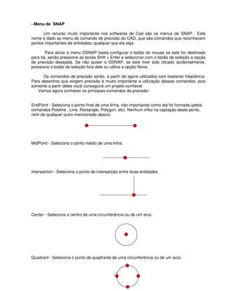 - 20 -
- Menu de SNAP
Um recurso muito importante nos softwares de Cad são os menus de SNAP. Este
nome e dado ao menu de comando de precisão do CAD, que são comandos que reconhecem
pontos importantes de entidades; qualquer que ela seja.
Para ativar o menu OSNAP basta configurar o botão do mouse se este for destinado
para tal, senão pressione as teclas Shift + Enter e selecionar com o botão de seleção a opção
de precisão desejada. Se não quiser o OSNAP, se este tiver sido clicado acidentalmente,
pressione o botão de seleção fora dele ou utilize a opção None.
Os comandos de precisão serão, a partir de agora utilizados com bastante freqüência.
Para desenhos que exigem precisão é muito importante a utilização desses comandos, pois
somente a partir deles você conseguirá um projeto confiável.
Vamos agora conhecer os principais comandos de precisão:
EndPoint - Seleciona o ponto final de uma linha, não importando como ela foi formada (pelos
comandos Polyline , Line, Rectangle, Polygon, etc). Nenhum influi na captação deste ponto,
nem de qualquer outro mencionado abaixo.
MidPoint - Seleciona o ponto médio de uma linha.
Intersection - Seleciona o ponto de intersecção entre duas entidades.
Center - Seleciona o centro de uma circunferência ou de um arco.
Quadrant - Seleciona o ponto de quadrante de uma circunferência ou de um arco.
 