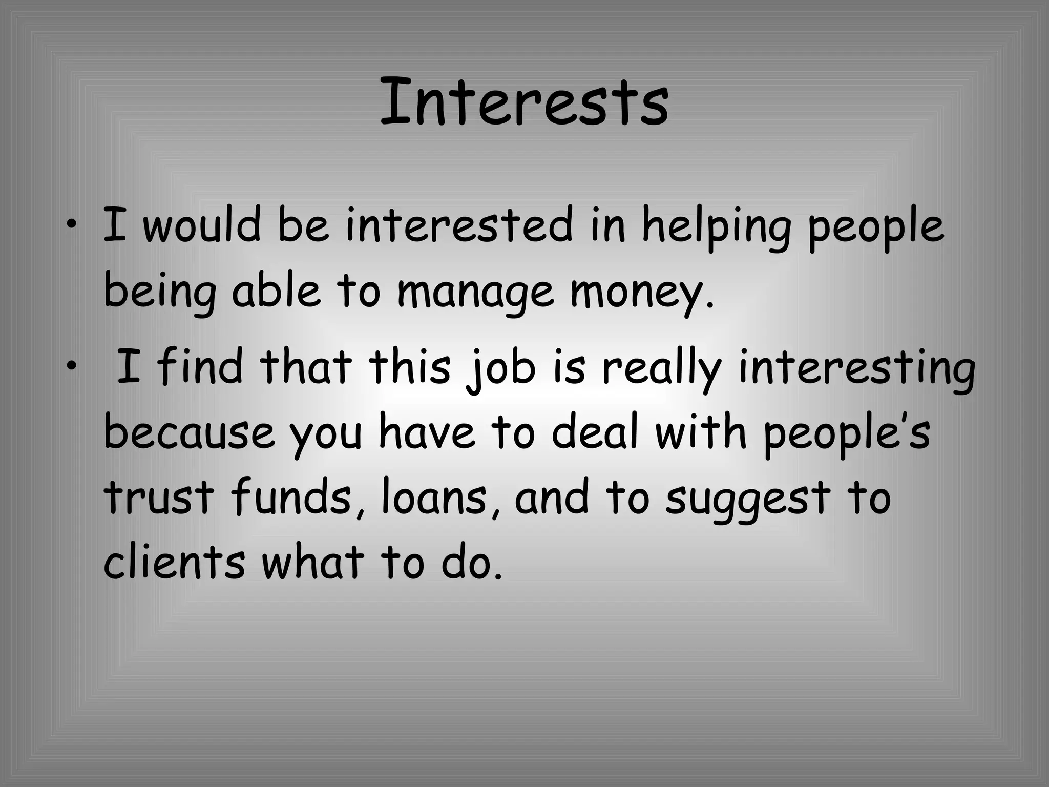 Interests I would be interested in helping people being able to manage money.  I find that this job is really interesting because you have to deal with people’s trust funds, loans, and to suggest to clients what to do. 