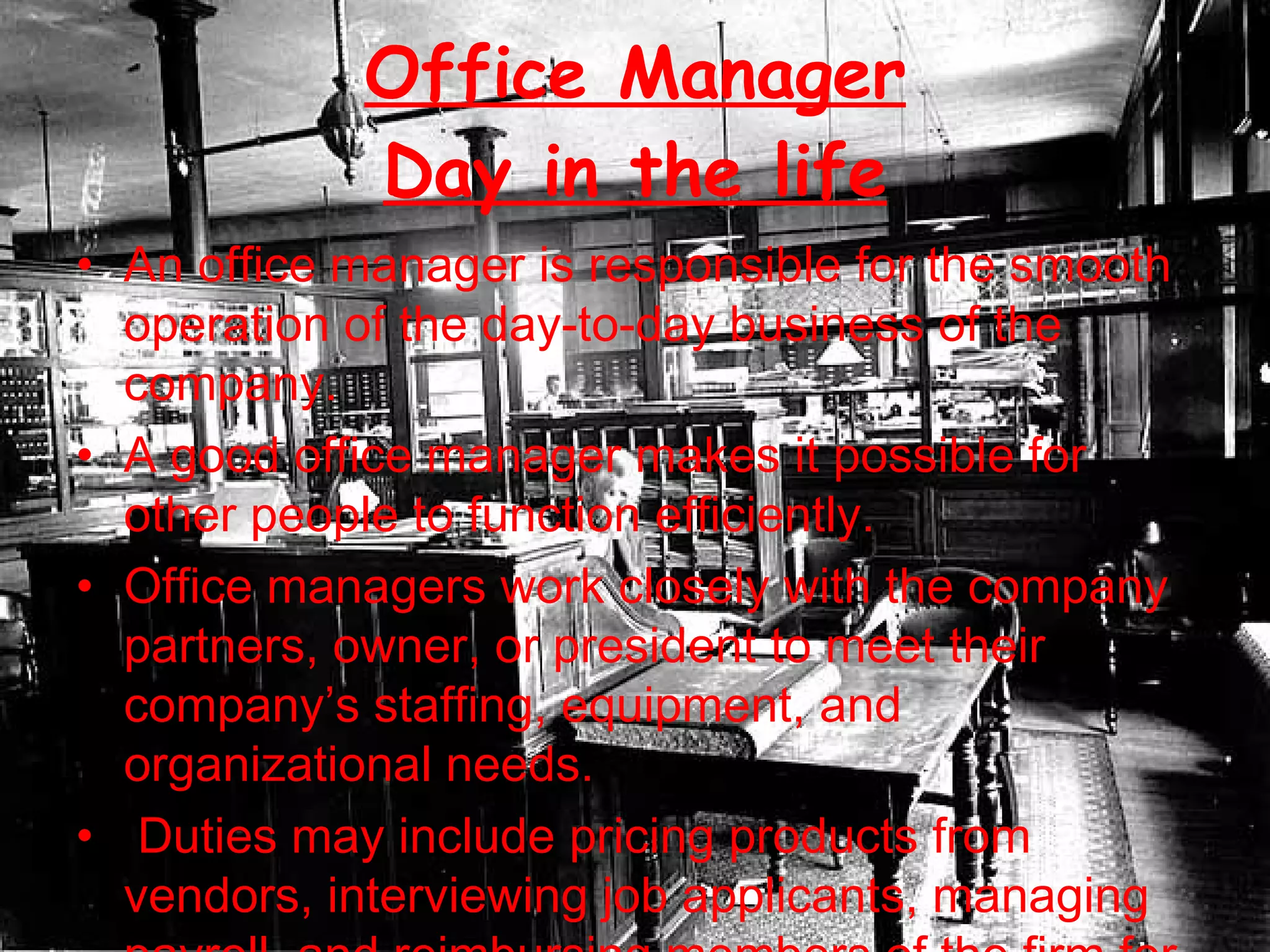 Office Manager Day in the life An office manager is responsible for the smooth operation of the day-to-day business of the company. A good office manager makes it possible for other people to function efficiently.  Office managers work closely with the company partners, owner, or president to meet their company’s staffing, equipment, and organizational needs. Duties may include pricing products from vendors, interviewing job applicants, managing payroll, and reimbursing members of the firm for out-of-pocket business expenses.  