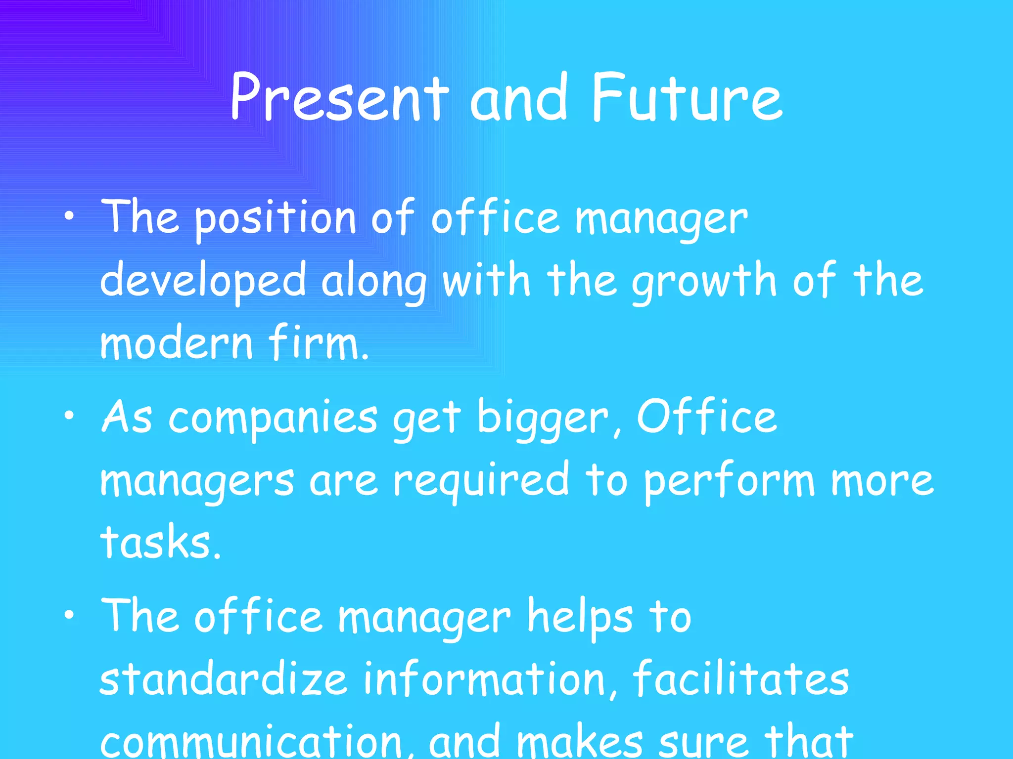 Present and Future The position of office manager developed along with the growth of the modern firm.  As companies get bigger, Office managers are required to perform more tasks. The office manager helps to standardize information, facilitates communication, and makes sure that employees are able to do their jobs.  