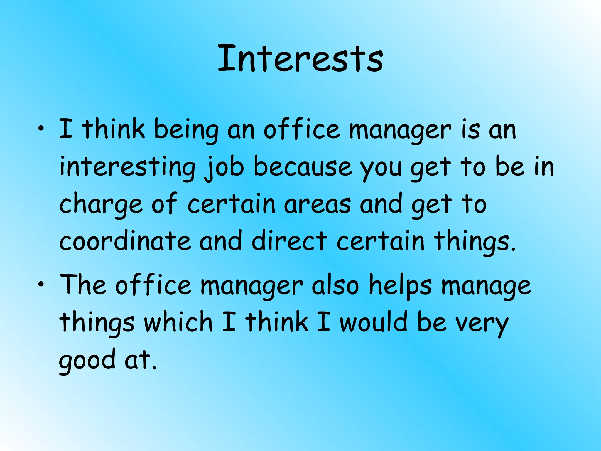 Interests I think being an office manager is an interesting job because you get to be in charge of certain areas and get to coordinate and direct certain things. The office manager also helps manage things which I think I would be very good at. 