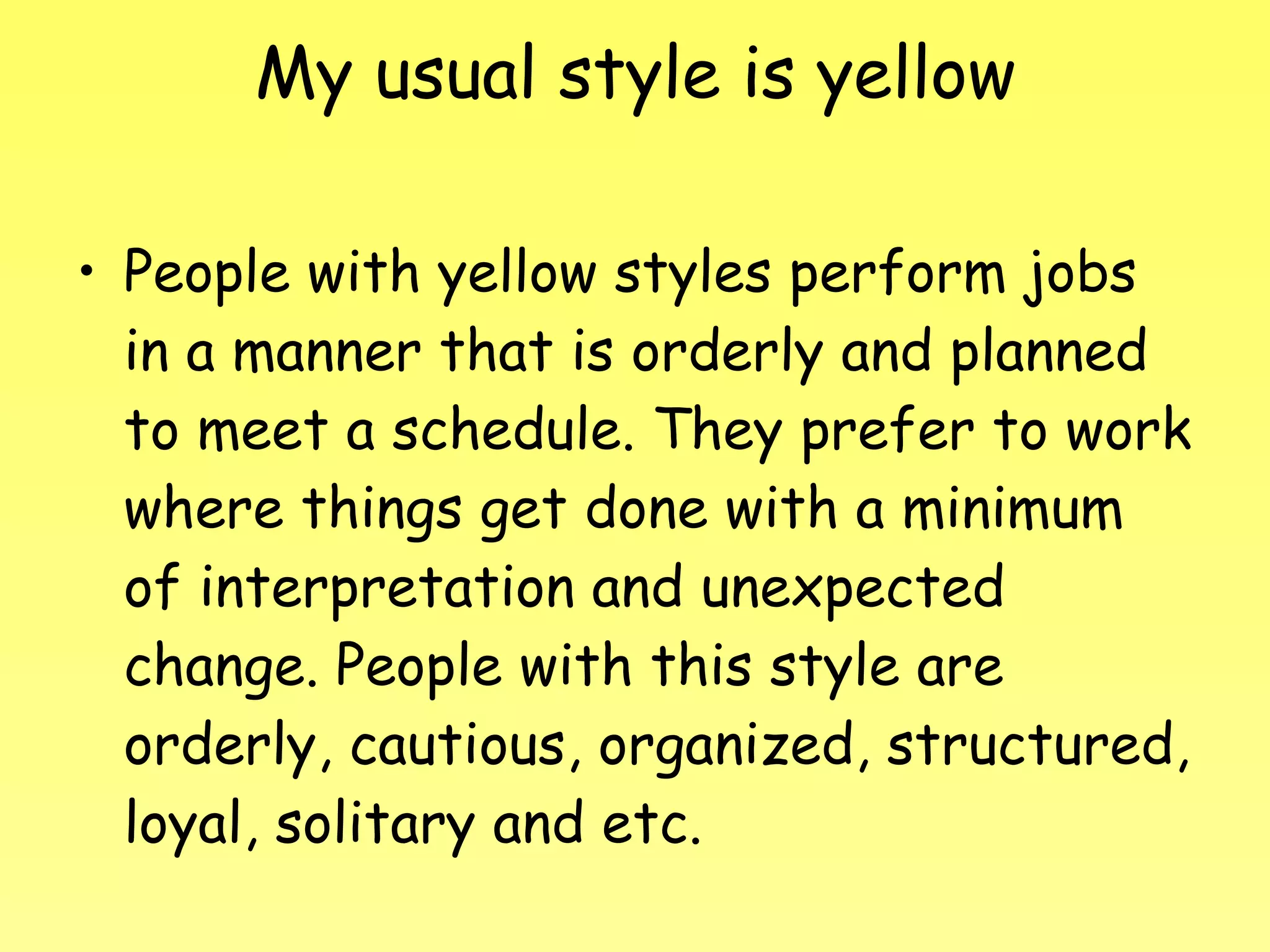 My usual style is yellow People with yellow styles perform jobs in a manner that is orderly and planned to meet a schedule. They prefer to work where things get done with a minimum of interpretation and unexpected change. People with this style are orderly, cautious, organized, structured, loyal, solitary and etc. 