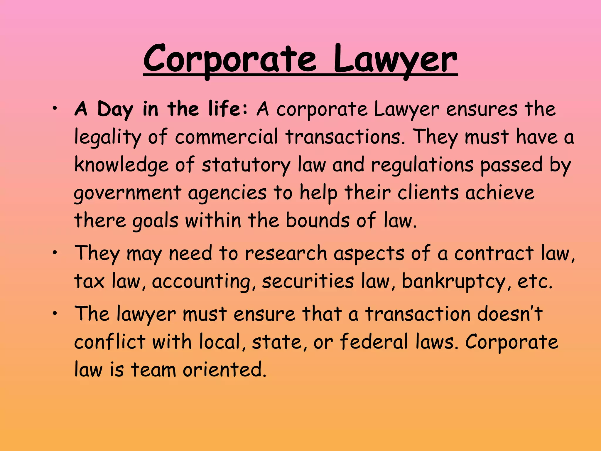 Corporate Lawyer A Day in the life:  A corporate Lawyer ensures the legality of commercial transactions. They must have a knowledge of statutory law and regulations passed by government agencies to help their clients achieve there goals within the bounds of law.  They may need to research aspects of a contract law, tax law, accounting, securities law, bankruptcy, etc.  The lawyer must ensure that a transaction doesn’t conflict with local, state, or federal laws. Corporate law is team oriented. 