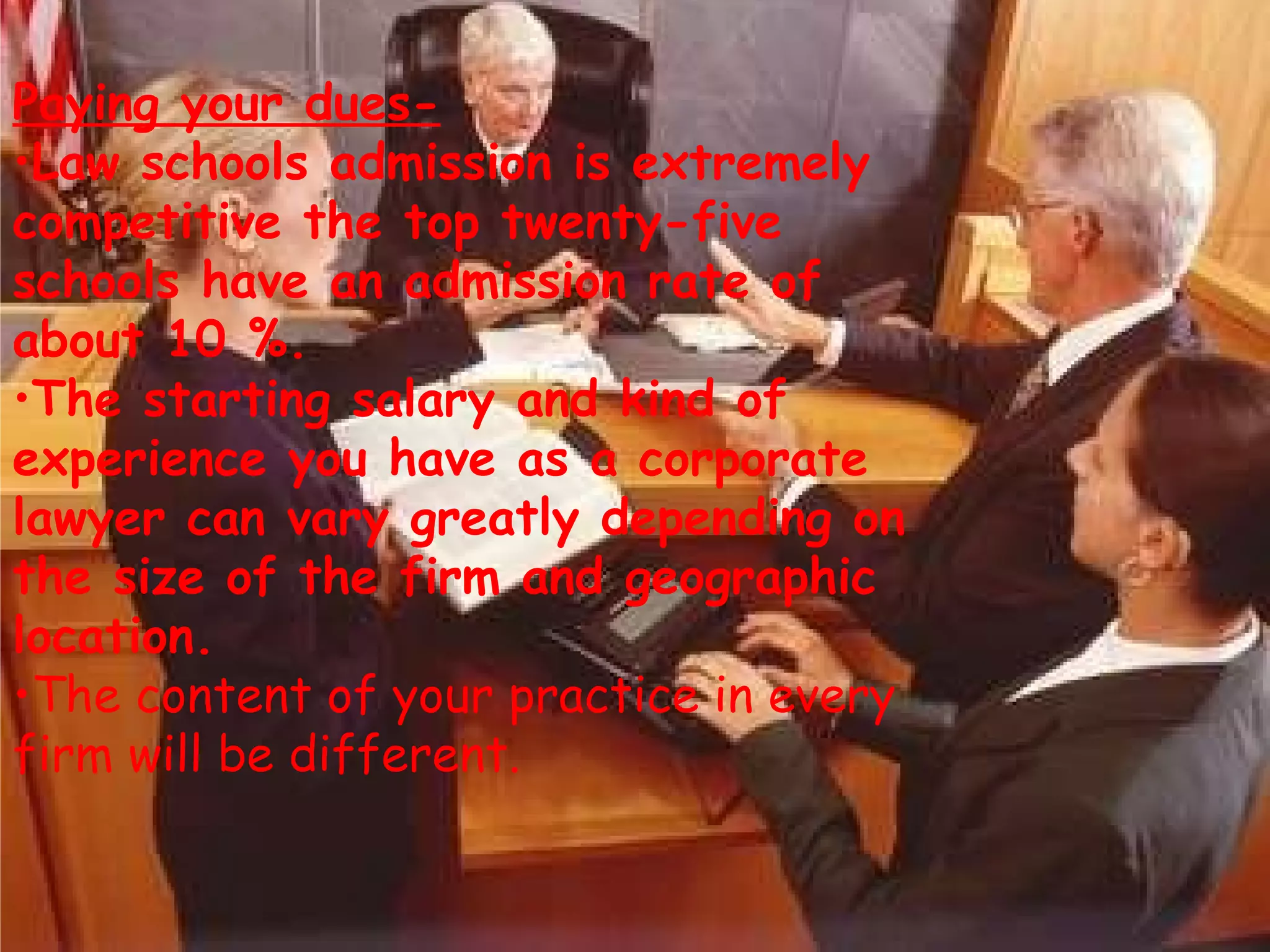Paying your dues-   Law schools admission is extremely competitive the top twenty-five schools have an admission rate of about 10 %.  The starting salary and kind of experience you have as a corporate lawyer can vary greatly depending on the size of the firm and geographic location.   The content of your practice in every firm will be different. 