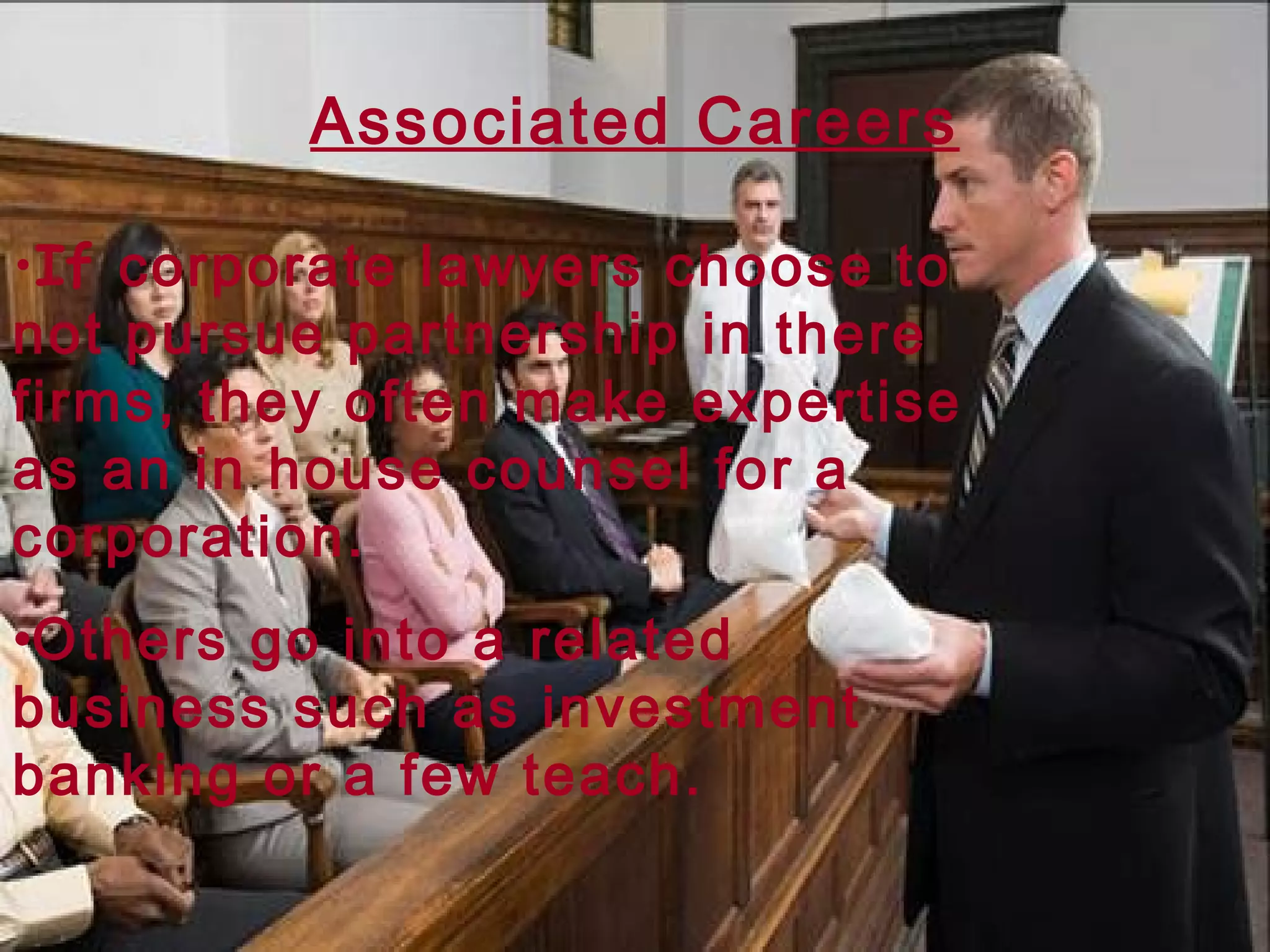 Associated Careers If  corporate lawyers choose to not pursue partnership in there firms, they often make expertise as an in house counsel for a corporation. Others go into a related business such as investment banking or a few teach. 