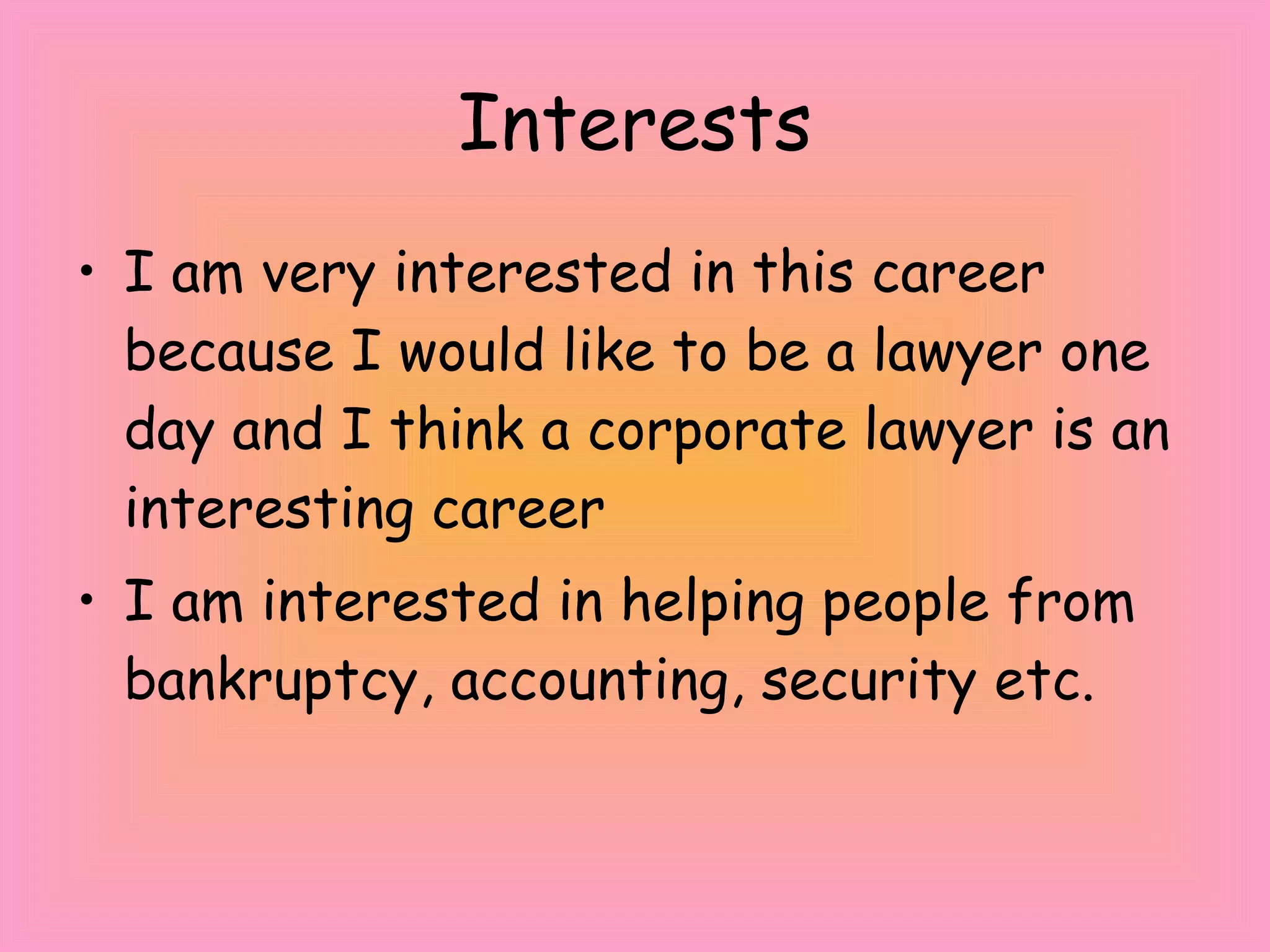 Interests I am very interested in this career because I would like to be a lawyer one day and I think a corporate lawyer is an interesting career I am interested in helping people from bankruptcy, accounting, security etc. 