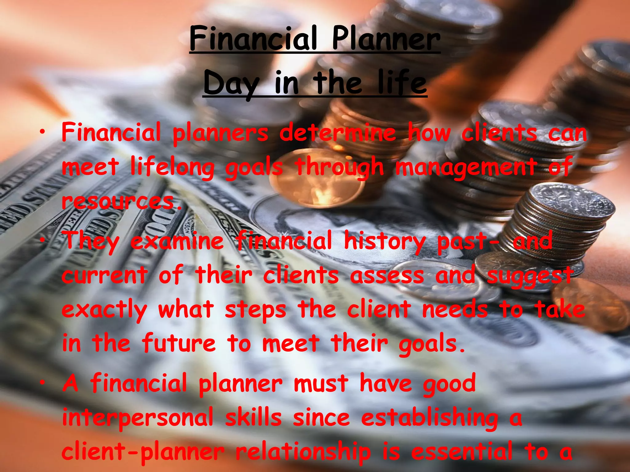 Financial Planner Day in the life Financial planners determine how clients can meet lifelong goals through management of resources. They examine financial history past- and current of their clients assess and suggest exactly what steps the client needs to take in the future to meet their goals.  A financial planner must have good interpersonal skills since establishing a client-planner relationship is essential to a planners professional success.  