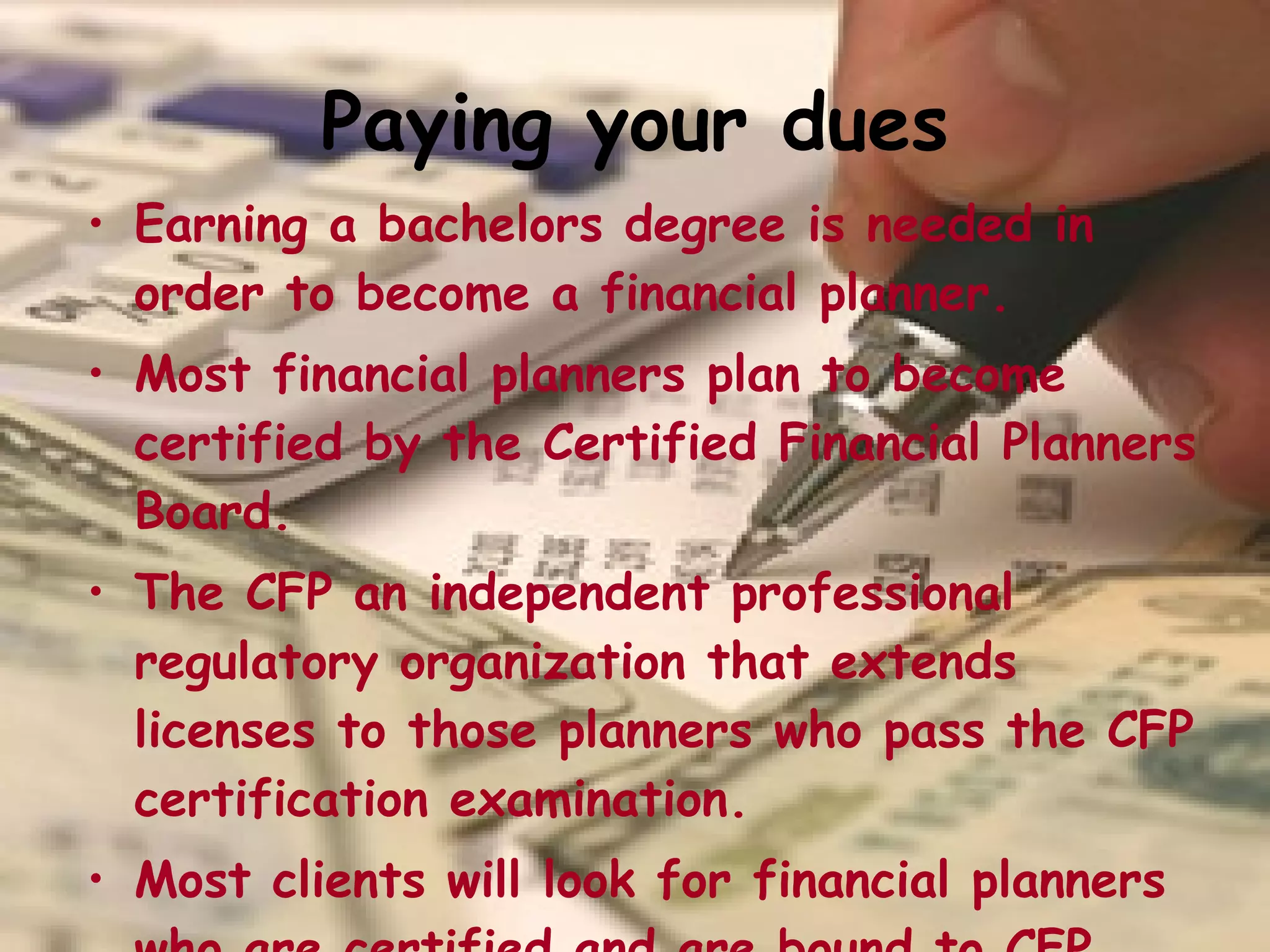 Paying your dues Earning a bachelors degree is needed in order to become a financial planner. Most financial planners plan to become certified by the Certified Financial Planners Board. The CFP an independent professional regulatory organization that extends licenses to those planners who pass the CFP certification examination.  Most clients will look for financial planners who are certified and are bound to CFP board’s educational standards.   
