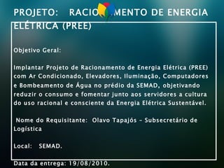 PROJETO:  RACIONAMENTO DE ENERGIA ELÉTRICA (PREE) Objetivo Geral: Implantar Projeto de Racionamento de Energia Elétrica (PREE) com Ar Condicionado, Elevadores, Iluminação, Computadores e Bombeamento de Água no prédio da SEMAD ,  objetivando  reduzir o consumo e fomentar junto aos servidores a cultura do uso racional e consciente da Energia Elétrica Sustentável.  Nome do Requisitante:  Olavo Tapajós – Subsecretário de Logística  Local:  SEMAD.  Data da entrega: 19/08/2010. 