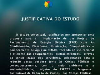 JUSTIFICATIVA DO ESTUDO O estudo conceitual, justifica-se por apresentar uma proposta para a  implantação de um Projeto de Racionamento de Energia Elétrica (PREE) com Ar Condicionado, Elevadores, Iluminação, Computadores e Bombeamento de Água na SEMAD, focando no uso racional e eficiente dos equipamentos  eletroeletrônicos,  através da sensibilização dos servidores, colaborando para a redução dessa despesa junto às Contas Públicas e consequentemente, com o meio ambiente e a sustentabilidade,  objetos do PSRCCP – Programa  Sustentável de Redução de Custos  nas Contas Públicas,  desenvolvido pela SEMAD.    