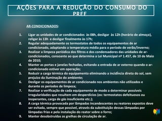 AÇÕES PARA A REDUÇÃO DO CONSUMO DO PREE  AR-CONDICIONADOS : Ligar as unidades de ar condicionados  às 08h, desligar  às 12h (horário de almoço), religar às 13h  e desligar finalmente às 17h; Regular adequadamente os termostatos de todos os equipamentos de ar condicionado, adaptando a temperatura média para o período de verão/inverno; Realizar a limpeza periódica dos filtros e dos condensadores das unidades de ar-condicionados, consoante ao que determina a Lei Municipal nº 1.457, de 10 de Maio de 2010; Manter as portas e janelas fechadas, evitando a entrada de ar externo quando o ar- condicionado estiver em operação; Reduzir a carga térmica do equipamento eliminando a incidência direta do sol, sem prejuízo  da iluminação do ambiente; Desligar os equipamentos de ar condicionado nos ambientes não utilizados e durante os  períodos de limpeza; Realizar a verificação de cada equipamento de modo a determinar possíveis irregularidades que resultem em desperdícios (ex: termostatos defeituosos ou inoperantes, carga de gás  insuficiente etc.); A carga térmica provocada por lâmpadas incandescentes ou reatores expostos deve ser evitada, sempre que possível, através da substituição dessas lâmpadas por lâmpadas frias e pela instalação do reator sobre o forro; Manter desobstruídas as grelhas de circulação de ar. 