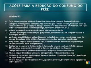 AÇÕES PARA A REDUÇÃO DO CONSUMO DO PREE  ILUMINAÇÃO:  Contratar empresa de software de gestão e controle de consumo de energia elétrica; Desligar a iluminação dos ambientes não utilizados (ex: salas de reunião, banheiro, locais ou salas desativadas etc.); e sempre desligar a iluminação dos ambientes nos horários  em  que  estes  não estão sendo utilizados (almoço, término do expediente etc.); Instalar sensores de presença em áreas de pouca movimentação; Utilizar a iluminação natural sempre que possível, diretamente ou em complementação à  i luminação  artificial; Verificar a possibilidade de utilizar lâmpadas mais eficientes e mais econômicas, como é o caso de lâmpadas a LED e LED tipo fluorescente, à medida que sejam substituídas; Programar a limpeza predial para que seja utilizado o mínimo de iluminação possível (ex: período da manhã antes do expediente);  Desligar ou programar o desligamento da iluminação externa ou cênica do Prédio para as 00h, evitando o consumo desnecessário durante o período da madrugada; Desligar as luminárias que estejam obstruídas ou ligadas desnecessariamente; Manter limpas lâmpadas e luminárias para permitir a reflexão máxima da luz; Estabelecer rotina para desligamento do andar ou ala na “Central de Operação”, (caso haja) na  saída do último  servidor; Manter desligados à noite computadores, aparelhos elétricos, transformadores e protetores  (filtros de linha). 