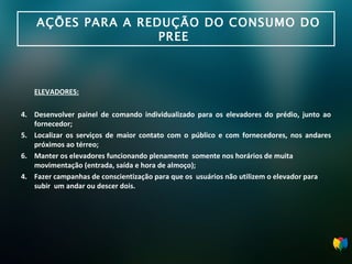 AÇÕES PARA A REDUÇÃO DO CONSUMO DO PREE  ELEVADORES: Desenvolver painel de comando individualizado para os elevadores do prédio, junto ao fornecedor; Localizar os serviços de maior contato com o público e com fornecedores, nos andares próximos ao térreo; Manter os elevadores funcionando plenamente  somente nos horários de muita movimentação (entrada, saída e hora de almoço); 4.  Fazer campanhas de conscientização para que os  usuários não utilizem o elevador para subir  um andar ou descer dois. 