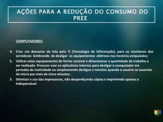 AÇÕES PARA A REDUÇÃO DO CONSUMO DO PREE  COMPUTADORES: Criar um descanso de tela pela TI (Tecnologia de Informação), para os monitores dos servidores  lembrando  de desligar  os equipamentos  elétricos nos horários estipulados; Utilizar estes equipamentos de forma racional e dimensionar a quantidade de trabalho a ser realizado. Procurar usar os aplicativos internos para desligar o computador em períodos de inatividade ou simplesmente desligue o monitor quando o usuário se ausentar do micro por  mais de cinco minutos; 3. Otimizar o uso das impressoras, não desperdiçando cópias e imprimindo apenas o i ndispensável. 