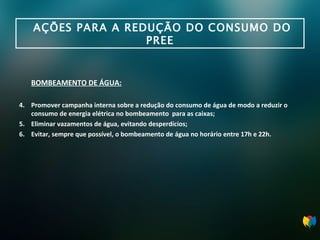 AÇÕES PARA A REDUÇÃO DO CONSUMO DO PREE BOMBEAMENTO DE ÁGUA: Promover campanha interna sobre a redução do consumo de água de modo a reduzir o consumo de energia elétrica no bombeamento  para as caixas; Eliminar vazamentos de água, evitando desperdícios; Evitar, sempre que possível, o bombeamento de água no horário entre 17h e 22h . 
