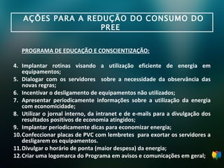 AÇÕES PARA A REDUÇÃO DO CONSUMO DO PREE  PROGRAMA DE EDUCAÇÃO E CONSCIENTIZAÇÃO: Implantar rotinas visando a utilização eficiente de energia em equipamentos; Dialogar com os servidores  sobre a necessidade da observância das novas regras; Incentivar o desligamento de equipamentos não utilizados; Apresentar periodicamente informações sobre a utilização da energia com economicidade; Utilizar o jornal interno, da intranet e de e-mails para a divulgação dos resultados positivos de economia atingidos; Implantar periodicamente dicas para economizar energia; Confeccionar placas de PVC com lembretes  para exortar os servidores a desligarem os equipamentos. Divulgar o horário de ponta (maior despesa) da energia; Criar uma logomarca do Programa em avisos e comunicações em geral; 