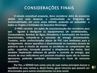 CONSIDERAÇÕES FINAIS O estudo conceitual proposto, deve considerar além da economia obtida com essa despesa, a continuidade ao Programa de Sustentabilidade, em curso nesta SEMAD, podendo ser estendido  a todos os Órgãos e Entidades do Executivo Municipal.    O PREE consiste  em ações de conscientização dos servidores para que  liguem e desliguem os equipamentos (Ar condicionados,  Computadores, Bombas de Água, Elevadores e iluminação) em horários determinados, evitando-se o consumo de energia desnecessário. Também, serão confeccionadas placas de PVC com lembretes para o desligamento  desses aparelhos e disseminando os conceitos através de palestras com o intuito de exortar os servidores ao cumprimento das ações  sugeridas, tornando possível o atingimento das metas. Será também implantado software de gestão e controle de energia, que através de seus indicadores será possível visualizar quais são os maiores agressores, podendo combater diretamente os riscos de consumo excessivo.  Por fim, a SEMAD tem como uma de suas metas principais buscar o equilíbrio de suas contas e, desta forma, gerar recursos que possam ser direcionados para outros investimentos na área social. 
