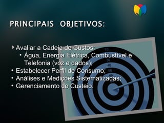 PRINCIPAIS  OBJETIVOS: Avaliar a Cadeia de Custos: Água, Energia Elétrica, Combustível e Telefonia (voz e dados); Estabelecer Perfil de Consumo; Análises e Medições Sistematizadas; Gerenciamento do Custeio. 