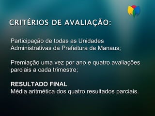 CRITÉRIOS DE AVALIAÇÃO: Participação de todas as Unidades Administrativas da Prefeitura de Manaus; Premiação uma vez por ano e quatro avaliações parciais a cada trimestre; RESULTADO FINAL Média aritmética dos quatro resultados parciais.   