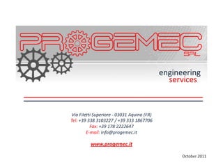 engineering
                                              services


Via Filetti Superiore - 03031 Aquino (FR)
Tel: +39 338 3103227 / +39 333 1867706
          Fax: +39 178 2222647
        E-mail: info@progemec.it

          www.progemec.it

                                                  October 2011
 