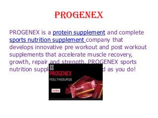 PROGENEX
PROGENEX is a protein supplement and complete
sports nutrition supplement company that
develops innovative pre workout and post workout
supplements that accelerate muscle recovery,
growth, repair and strength. PROGENEX sports
nutrition supplements work as hard as you do!

 