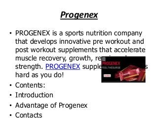 Progenex
• PROGENEX is a sports nutrition company
that develops innovative pre workout and
post workout supplements that accelerate
muscle recovery, growth, repair and
strength. PROGENEX supplements work as
hard as you do!
• Contents:
• Introduction
• Advantage of Progenex
• Contacts

 