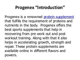 Progenex “Introduction”
Progenex is a renowned protein supplement
that fulfills the requirement of proteins and
nutrients in the body. Progenex offers the
best sports supplements that help in
recovering from pre work out and post
workout training. Along with that it also
helps in accelerating growth, strength and
repair. These protein supplements are
available online in different flavors and
powers.

 