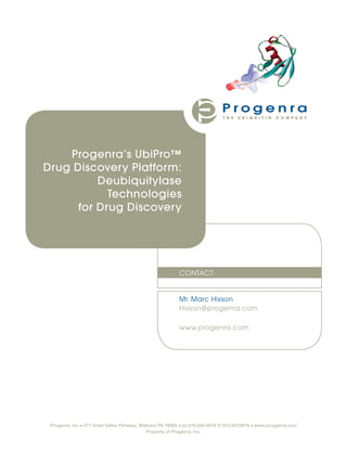 Progenra’s UbiPro™
Drug Discovery Platform:
          Deubiquitylase
            Technologies
      for Drug Discovery




                                                            CONTACT:


                                                            Mr. Marc Hixson
                                                            Hixson@progenra.com

                                                            www.progenra.com




 Progenra, Inc • 277 Great Valley Parkway, Malvern PA 19355 • (p) 610.644.6974 (f) 610.647.8616 • www.progenra.com
                                             Property of Progenra, Inc.
 