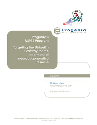 Progenra’s
                  USP14 Program

Targeting the Ubiquitin
       Pathway for the
          treatment of
   neurodegenerative
               disease



                                                           CONTACT:


                                                           Mr. Marc Hixson
                                                           Hixson@progenra.com

                                                           www.progenra.com




Progenra, Inc • 277 Great Valley Parkway, Malvern PA 19355 • (p) 610.644.6974 (f) 610.647.8616 • www.progenra.com
                                            Property of Progenra, Inc.
 