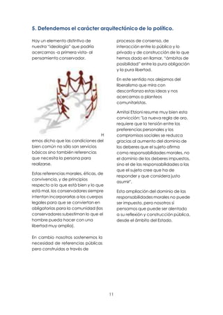 11
5. Defendemos el carácter arquitectónico de lo político.
Hay un elemento distintivo de
nuestra “ideología” que podría
acercarnos -a primera vista- al
pensamiento conservador.
H
emos dicho que las condiciones del
bien común no sólo son servicios
básicos sino también referencias
que necesita la persona para
realizarse.
Estas referencias morales, éticas, de
convivencia, y de principios
respecto a lo que está bien y lo que
está mal, los conservadores siempre
intentan incorporarlas a los cuerpos
legales para que se conviertan en
obligatorias para la comunidad (los
conservadores subestiman lo que el
hombre pueda hacer con una
libertad muy amplia).
En cambio nosotros sostenemos la
necesidad de referencias públicas
pero construidas a través de
procesos de consenso, de
interacción entre lo público y lo
privado y de construcción de lo que
hemos dado en llamar, “ámbitos de
posibilidad” entre la pura obligación
y la pura libertad.
En este sentido nos alejamos del
liberalismo que mira con
desconfianza estas ideas y nos
acercamos a planteos
comunitaristas.
Amitai Etzioni resume muy bien esta
convicción: "La nueva regla de oro,
requiere que la tensión entre las
preferencias personales y los
compromisos sociales se reduzca
gracias al aumento del dominio de
los deberes que el sujeto afirma
como responsabilidades morales, no
el dominio de los deberes impuestos,
sino el de las responsabilidades a las
que el sujeto cree que ha de
responder y que considera justo
asumir".
Esta ampliación del dominio de las
responsabilidades morales no puede
ser impuesto, pero nosotros sí
pensamos que puede ser alentado
a su reflexión y construcción pública,
desde el ámbito del Estado.
 