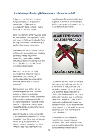 12
Un debate profundo: ¿Quién merece asistencia social?
Sobre la base de los 5 principios
fundamentales, es importante
desarrollar cuál es nuestra
concepción de la Justicia y sobre
todo de la “Justicia Social”.
Sería muy sencillo gritar “Justicia para
los más pobres y marginados.” Pues
ese es un anhelo generalizado. Pero
en algún momento tendremos que
profundizar en ese concepto
Desde la crisis del 2002 este clamor
está siendo respondido con dádivas
(planes y vales). Hoy con la
cuarentena azotando a toda la
estructcura económica del país (y del
mundo) y a toda la población esta
ayuda es indispensable!
Pero una vez superada esta
contingencia, el debate sigue
pendiente: ¿Es justo seguir
asistiendo a algunos que podrían
trabajar o buscarse su propio
sustento?
Es indudable que detrás de las
diferentes perspectivas sobre la
justicia se ubican ideologías
políticas y sociales rivales, diferentes
visiones del mundo que combinan
compromisos sobre valores básicos
con un conjunto de presupuestos
respecto de la naturaleza humana
y de la sociedad.
Los individualistas sostienen que la
Justicia es esencialmente una virtud
negativa y que tiene que ver con la
forma en que las personas no
deben tratarse las unas a las otras.
“Más de eso no podemos hacer,
puesto que estamos prometiendo a
la gente humilde un resultado que
jamás lograremos, salvo por la vía de
la solidaridad voluntaria”.
Los críticos de esta visión dicen que
es muy conservadora y que tiende
a mantener el status quo en una
sociedad, que ya de por sí genera
una extrema desigualdad en la
distribución de la riqueza. Los que la
defienden señalan que la justicia es
perentoria, es decir, correcta en si
misma con independencia de las
consecuencias. “Justo es que nadie
me saque mi porción legítimamente
adquirida, por más hambre que
haya alrededor”.
En el medio estamos la gran
mayoría, que queremos una
sociedad más justa, sabemos que
vivir en sociedad significa derechos
aunque también el deber de
 